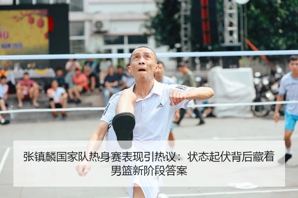 张镇麟国家队热身赛表现引热议：状态起伏背后藏着男篮新阶段答案